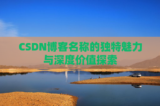 CSDN博客名称的独特魅力与深度价值探索 CSDN博客名称的独特魅力与深度价值探索